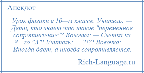 
    Урок физики в 10—м классе. Учитель: — Дети, кто знает что такое переменное сопротивление ? Вовочка: — Светка из 8—го А ! Учитель: — ?!?! Вовочка: — Иногда дает, а иногда сопротивляется.