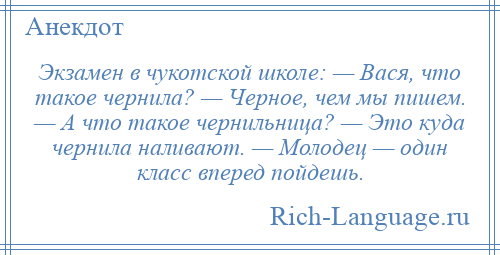 
    Экзамен в чукотской школе: — Вася, что такое чернила? — Черное, чем мы пишем. — А что такое чернильница? — Это куда чернила наливают. — Молодец — один класс вперед пойдешь.