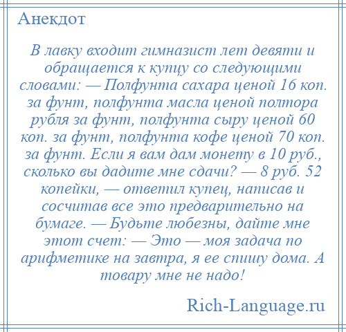 
    В лавку входит гимназист лет девяти и обращается к купцу со следующими словами: — Полфунта сахара ценой 16 коп. за фунт, полфунта масла ценой полтора рубля за фунт, полфунта сыру ценой 60 коп. за фунт, полфунта кофе ценой 70 коп. за фунт. Если я вам дам монету в 10 руб., сколько вы дадите мне сдачи? — 8 руб. 52 копейки, — ответил купец, написав и сосчитав все это предварительно на бумаге. — Будьте любезны, дайте мне этот счет: — Это — моя задача по арифметике на завтра, я ее спишу дома. А товару мне не надо!