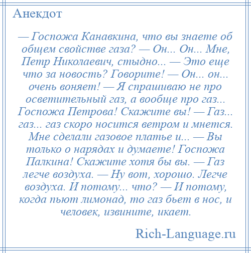 
    — Госпожа Канавкина, что вы знаете об общем свойстве газа? — Он... Он... Мне, Петр Николаевич, стыдно... — Это еще что за новость? Говорите! — Он... он... очень воняет! — Я спрашиваю не про осветительный газ, а вообще про газ... Госпожа Петрова! Скажите вы! — Газ... газ... газ скоро носится ветром и мнется. Мне сделали газовое платье и... — Вы только о нарядах и думаете! Госпожа Палкина! Скажите хотя бы вы. — Газ легче воздуха. — Ну вот, хорошо. Легче воздуха. И потому... что? — И потому, когда пьют лимонад, то газ бьет в нос, и человек, извините, икает.