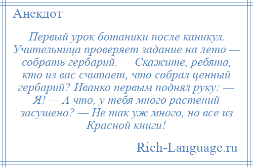 
    Первый урок ботаники после каникул. Учительница проверяет задание на лето — собрать гербарий. — Скажите, ребята, кто из вас считает, что собрал ценный гербарий? Иванко первым поднял руку: — Я! — А что, у тебя много растений засушено? — Не так уж много, но все из Красной книги!