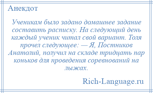 
    Ученикам было задано домашнее задание составить расписку. На следующий день каждый ученик читал свой вариант. Толя прочел следующее: — Я, Постников Анатолий, получил на складе тридцать пар коньков для проведения соревнований на лыжах.