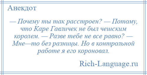 
    — Почему ты так расстроен? — Потому, что Каре Гавличек не был чешским королем. — Разве тебе не все равно? — Мне—то без разницы. Но в контрольной работе я его короновал.