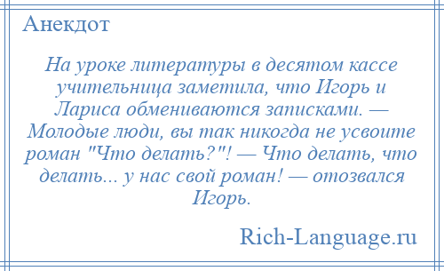 
    На уроке литературы в десятом кассе учительница заметила, что Игорь и Лариса обмениваются записками. — Молодые люди, вы так никогда не усвоите роман Что делать? ! — Что делать, что делать... у нас свой роман! — отозвался Игорь.