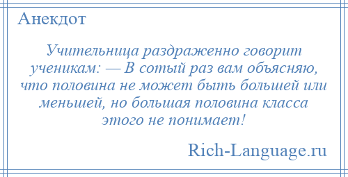 
    Учительница раздраженно говорит ученикам: — В сотый раз вам объясняю, что половина не может быть большей или меньшей, но большая половина класса этого не понимает!