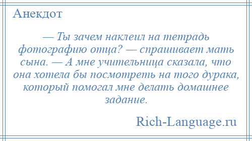 
    — Ты зачем наклеил на тетрадь фотографию отца? — спрашивает мать сына. — А мне учительница сказала, что она хотела бы посмотреть на того дурака, который помогал мне делать домашнее задание.