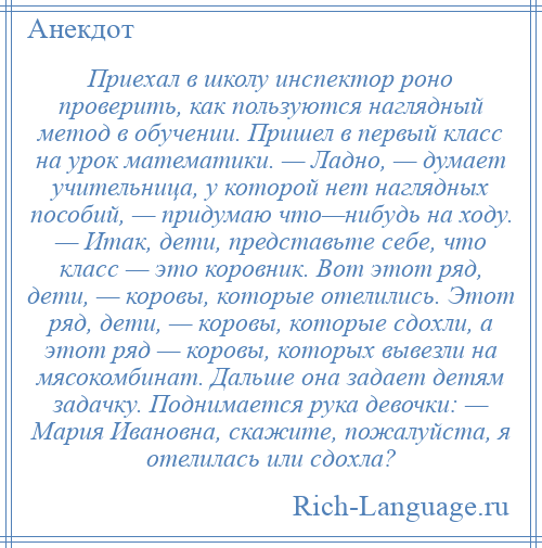 
    Приехал в школу инспектор роно проверить, как пользуются наглядный метод в обучении. Пришел в первый класс на урок математики. — Ладно, — думает учительница, у которой нет наглядных пособий, — придумаю что—нибудь на ходу. — Итак, дети, представьте себе, что класс — это коровник. Вот этот ряд, дети, — коровы, которые отелились. Этот ряд, дети, — коровы, которые сдохли, а этот ряд — коровы, которых вывезли на мясокомбинат. Дальше она задает детям задачку. Поднимается рука девочки: — Мария Ивановна, скажите, пожалуйста, я отелилась или сдохла?