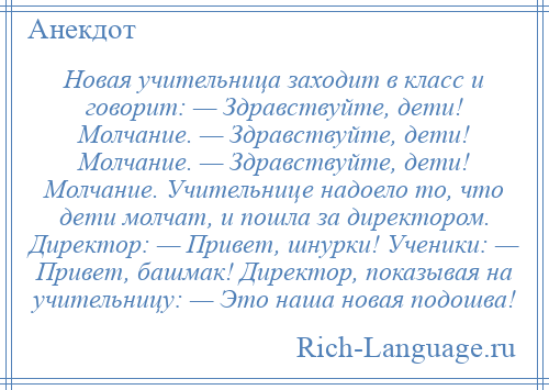 
    Новая учительница заходит в класс и говорит: — Здравствуйте, дети! Молчание. — Здравствуйте, дети! Молчание. — Здравствуйте, дети! Молчание. Учительнице надоело то, что дети молчат, и пошла за директором. Директор: — Привет, шнурки! Ученики: — Привет, башмак! Директор, показывая на учительницу: — Это наша новая подошва!