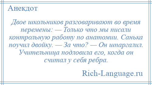 
    Двое школьников разговаривают во время перемены: — Только что мы писали контрольную работу по анатомии. Санька поучил двойку. — За что? — Он шпаргалил. Учительница подловила его, когда он считал у себя ребра.