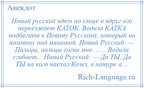 
    Новый русский идет по улице и вдруг его переезжает КАТОК. Водила КАТКА подбегает к Новому Русскому, который на половину под машиной. Новый Русский: — Пальцы, пальцы согни мне........ Водила сгибает... Новый Русский: — Да ТЫ, Да ТЫ на кого наехал Козел, в натуре а....