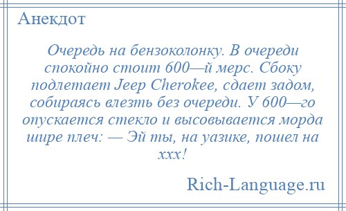 
    Очередь на бензоколонку. В очереди спокойно стоит 600—й мерс. Сбоку подлетает Jеер Сhеrоkее, сдает задом, собираясь влезть без очереди. У 600—го опускается стекло и высовывается морда шире плеч: — Эй ты, на уазике, пошел на ххх!