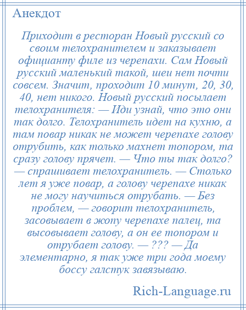 
    Приходит в ресторан Новый русский со своим телохранителем и заказывает официанту филе из черепахи. Сам Новый русский маленький такой, шеи нет почти совсем. Значит, проходит 10 минут, 20, 30, 40, нет никого. Новый русский посылает телохранителя: — Иди узнай, что это они так долго. Телохранитель идет на кухню, а там повар никак не может черепахе голову отрубить, как только махнет топором, та сразу голову прячет. — Что ты так долго? — спрашивает телохранитель. — Столько лет я уже повар, а голову черепахе никак не могу научиться отрубать. — Без проблем, — говорит телохранитель, засовывает в жопу черепахе палец, та высовывает голову, а он ее топором и отрубает голову. — ??? — Да элементарно, я так уже три года моему боссу галстук завязываю.