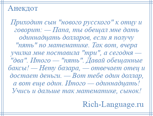 
    Приходит сын нового русского к отцу и говорит: — Папа, ты обещал мне дать одиннадцать долларов, если я получу пять по математике. Так вот, вчера училка мне поставила три , а сегодня — два . Итого — пять . Давай обещанные баксы! — Нету базара, — отвечает отец и достает деньги. — Вот тебе один доллар, а вот еще один. Итого — одиннадцать! Учись и дальше так математике, сынок!