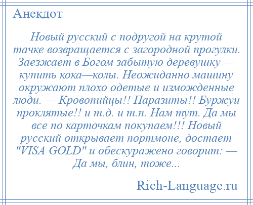 
    Новый русский с подругой на крутой тачке возвращается с загородной прогулки. Заезжает в Богом забытую деревушку — купить кока—колы. Неожиданно машину окружают плохо одетые и изможденные люди. — Кровопийцы!! Паразиты!! Буржуи проклятые!! и т.д. и т.п. Нам тут. Да мы все по карточкам покупаем!!! Новый русский открывает портмоне, достает VISA GOLD и обескуражено говорит: — Да мы, блин, тоже...