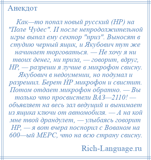 
    Как—то попал новый русский (НР) на Поле Чудес . И после непродолжительной игры выпал ему сектор приз . Выносят в студию черный ящик, и Якубович тут же начинает торговаться. — Не хочу я ни твоих денег, ни приза, — говорит, вдруг, НР, — разреши я лучше в микрофон свисну. Якубович в недоумении, но подумал и разрешил. Берет НР микрофон и свистит. Потом отдает микрофон обратно. — Вы только что просвистели ВАЗ—2110! — объявляет на весь зал ведущий и вынимает из ящика ключи от автомобиля. — А на кой мне твой драндулет, — улыбаясь говорит НР, — я вот вчера поспорил с Вованом на 600—ый МЕРС, что на всю страну свисну.