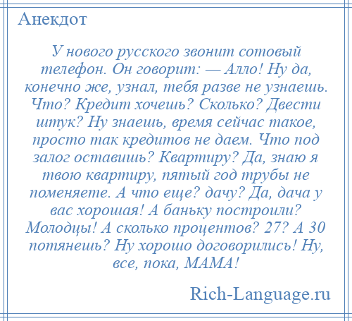 
    У нового русского звонит сотовый телефон. Он говорит: — Алло! Нy да, конечно же, узнал, тебя разве не узнаешь. Что? Кpедит хочешь? Сколько? Двести штук? Нy знаешь, время сейчас такое, просто так кредитов не даем. Что под залог оставишь? Квартиру? Да, знаю я твою квартиру, пятый год трубы не поменяете. А что еще? дачу? Да, дача y вас хорошая! А баньку построили? Молодцы! А сколько процентов? 27? А 30 потянешь? Hy хорошо договорились! Hy, все, пока, МАМА!