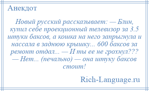 
    Новый русский рассказывает: — Блин, купил себе проекционный телевизор за 3.5 штуки баксов, а кошка на него запрыгнула и нассала в заднюю крышку... 600 баксов за ремонт отдал... — И ты ее не грохнул??? — Нет... (печально) — она штуку баксов стоит!