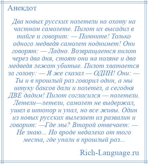 
    Два новых русских полетели на охоту на частном самолете. Пилот их высадил в тайге и говорит: — Помните! Только одного медведя самолет поднимет! Они говорят: — Ладно. Возвращается пилот через два дня, стоят они на поляне и два медведя лежат убитые. Пилот хватается за голову: — Я же сказал — ОДИН! Они: — Ты и в прошлый раз говорил один, а мы штуку баксов дали и полетел, а сегодня ДВЕ дадим! Пилот согласился — полетели. Летели—летели, самолет не выдержал, ушел в штопор и упал, но все живы. Один из новых русских вылезает из развалин и говорит: —Где мы? Второй отвечает: — Не знаю... Но вроде недалеко от того места, где упали в прошлый раз...