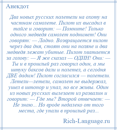 
    Два новых русских полетели на охоту на частном самолете. Пилот их высадил в тайге и говорит: — Помните! Только одного медведя самолет поднимет! Они говорят: — Ладно. Возвращается пилот через два дня, стоят они на поляне и два медведя лежат убитые. Пилот хватается за голову: — Я же сказал — ОДИН! Они: — Ты и в прошлый раз говорил один, а мы штуку баксов дали и полетел, а сегодня ДВЕ дадим! Пилот согласился — полетели. Летели—летели, самолет не выдержал, ушел в штопор и упал, но все живы. Один из новых русских вылезает из развалин и говорит: — Где мы? Второй отвечает: — Не знаю... Но вроде недалеко от того места, где упали в прошлый раз...