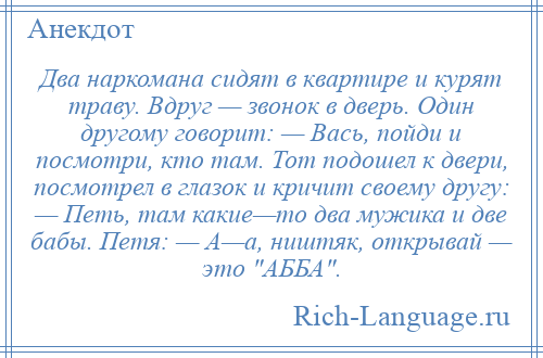 
    Два наркомана сидят в квартире и курят траву. Вдруг — звонок в дверь. Один другому говорит: — Вась, пойди и посмотри, кто там. Тот подошел к двери, посмотрел в глазок и кричит своему другу: — Петь, там какие—то два мужика и две бабы. Петя: — А—а, ништяк, открывай — это АББА .