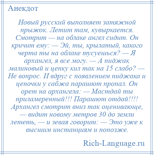 
    Новый русский выполняет затяжной прыжок. Летит там, кувыркается. Смотрит — на облаке ангел сидит. Он кричит ему: — Эй, ты, крылатый, какого черта ты на облаке тусуешься? — Я архангел, я все могу. — А пиджак малиновый и цепку кил так на 15 слабо? — Не вопрос. И вдруг с появлением пиджака и цепочки у сабжа парашют пропал. Он орет на архангела: — Мастдай ты приламеренный!!! Парашют отдай!!!! Архангел смотрит вниз так оценивающе, — видит новому метров 30 до земли лететь, — и зевая говорит: — Это уже к высшим инстанциям и попозже.