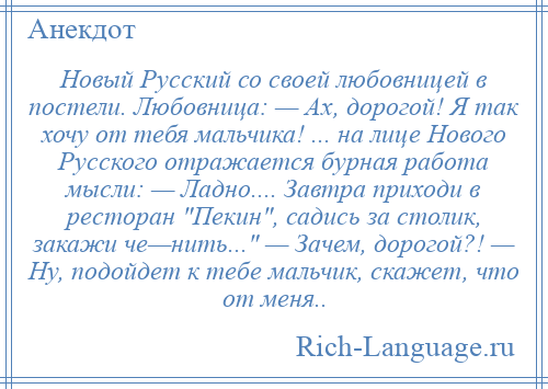 
    Новый Русский со своей любовницей в постели. Любовница: — Ах, дорогой! Я так хочу от тебя мальчика! ... на лице Нового Русского отражается бурная работа мысли: — Ладно.... Завтра приходи в ресторан Пекин , садись за столик, закажи че—нить... — Зачем, дорогой?! — Ну, подойдет к тебе мальчик, скажет, что от меня..