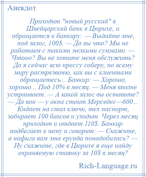 
    Приходит новый русский в Швейцарский банк в Цюрихе, и обращается к банкиру: — Выдайте мне, под залог, 100$. — Да вы что? Мы не работаем с такими мелкими суммами. — Чтооо? Вы не хотите меня обслужить? Да я сейчас всю прессу соберу, по всему миру растрезвоню, как вы с клиентами обращаетесь... Банкир: — Хорошо, хорошо... Под 10% в месяц. — Меня вполне устраивает. — А какой залог вы оставите? — Да вон — у окна стоит Мерседес—600... Кидает на стол ключи, тех паспорт, забирает 100 баксов и уходит. Через месяц приходит и отдает 110$. Банкир подбегает к нему и говорит: — Скажите, а нафига вам эта ерунда понадобилась? — Ну скажите, где в Цюрихе я еще найду охраняемую стоянку за 10$ в месяц?