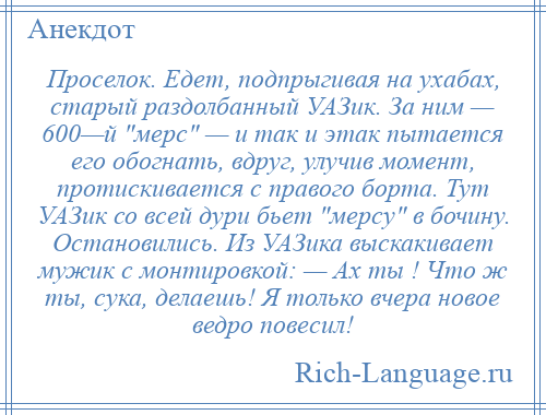 
    Проселок. Едет, подпрыгивая на ухабах, старый раздолбанный УАЗик. За ним — 600—й мерс — и так и этак пытается его обогнать, вдруг, улучив момент, протискивается с правого борта. Тут УАЗик со всей дури бьет мерсу в бочину. Остановились. Из УАЗика выскакивает мужик с монтировкой: — Ах ты ! Что ж ты, сука, делаешь! Я только вчера новое ведро повесил!