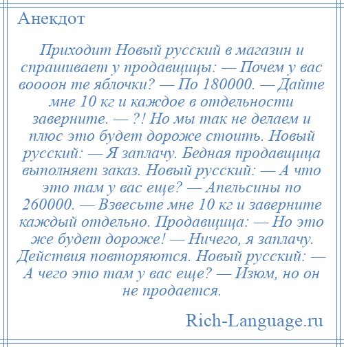 
    Приходит Новый русский в магазин и спрашивает у продавщицы: — Почем у вас воооон те яблочки? — По 180000. — Дайте мне 10 кг и каждое в отдельности заверните. — ?! Но мы так не делаем и плюс это будет дороже стоить. Новый русский: — Я заплачу. Бедная продавщица выполняет заказ. Новый русский: — А что это там у вас еще? — Апельсины по 260000. — Взвесьте мне 10 кг и заверните каждый отдельно. Продавщица: — Но это же будет дороже! — Ничего, я заплачу. Действия повторяются. Новый русский: — А чего это там у вас еще? — Изюм, но он не продается.