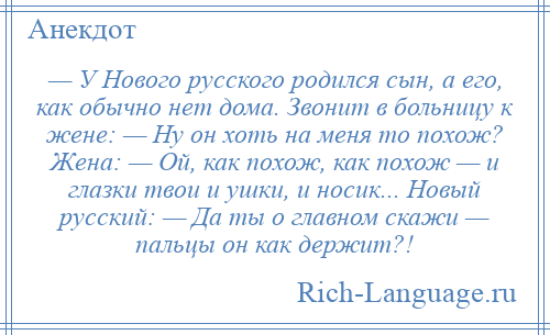 
    — У Нового русского родился сын, а его, как обычно нет дома. Звонит в больницу к жене: — Ну он хоть на меня то похож? Жена: — Ой, как похож, как похож — и глазки твои и ушки, и носик... Новый русский: — Да ты о главном скажи — пальцы он как держит?!