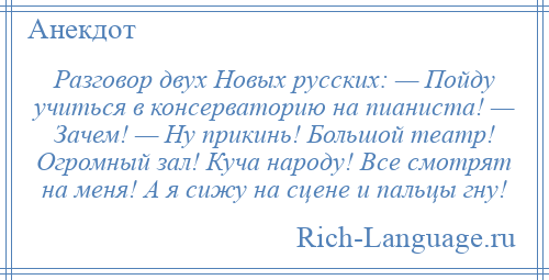 
    Разговор двух Новых русских: — Пойду учиться в консерваторию на пианиста! — Зачем! — Ну прикинь! Большой театр! Огромный зал! Куча народу! Все смотрят на меня! А я сижу на сцене и пальцы гну!