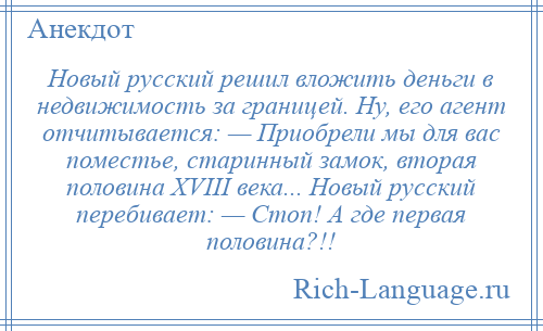 
    Новый русский решил вложить деньги в недвижимость за границей. Ну, его агент отчитывается: — Приобрели мы для вас поместье, старинный замок, вторая половина XVIII века... Новый русский перебивает: — Стоп! А где первая половина?!!