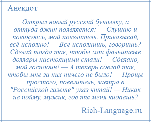 
    Открыл новый русский бутылку, а оттуда джин появляется: — Слушаю и повинуюсь, мой повелитель. Приказывай, всё исполню! — Все исполнишь, говоришь? Сделай тогда так, чтобы мои фальшивые доллары настоящими стали! — Сделано, мой господин! — А теперь сделай так, чтобы мне за них ничего не было! — Проще простого, повелитель, завтра в Российской газете указ читай! — Никак не пойму, мужик, где ты меня кидаешь?