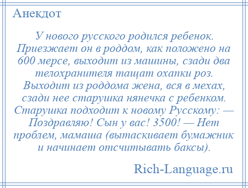 
    У нового русского родился ребенок. Приезжает он в роддом, как положено на 600 мерсе, выходит из машины, сзади два телохранителя тащат охапки роз. Выходит из роддома жена, вся в мехах, сзади нее старушка нянечка с ребенком. Старушка подходит к новому Русскому: — Поздравляю! Сын у вас! 3500! — Нет проблем, мамаша (вытаскивает бумажник и начинает отсчитывать баксы).