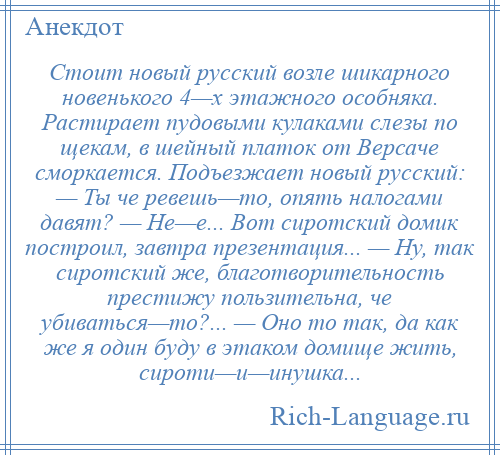 
    Стоит новый русский возле шикарного новенького 4—х этажного особняка. Растирает пудовыми кулаками слезы по щекам, в шейный платок от Версаче сморкается. Подъезжает новый русский: — Ты че ревешь—то, опять налогами давят? — Не—е... Вот сиротский домик построил, завтра презентация... — Ну, так сиротский же, благотворительность престижу пользительна, че убиваться—то?... — Оно то так, да как же я один буду в этаком домище жить, сироти—и—инушка...