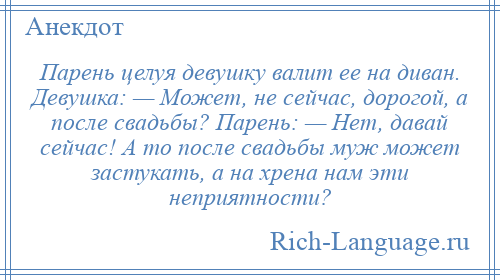 
    Парень целуя девушку валит ее на диван. Девушка: — Может, не сейчас, дорогой, а после свадьбы? Парень: — Нет, давай сейчас! А то после свадьбы муж может застукать, а на хрена нам эти неприятности?