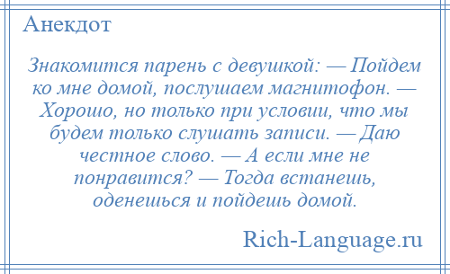
    Знакомится парень с девушкой: — Пойдем ко мне домой, послушаем магнитофон. — Хорошо, но только при условии, что мы будем только слушать записи. — Даю честное слово. — А если мне не понравится? — Тогда встанешь, оденешься и пойдешь домой.