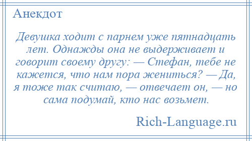 
    Девушка ходит с парнем уже пятнадцать лет. Однажды она не выдерживает и говорит своему другу: — Стефан, тебе не кажется, что нам пора жениться? — Да, я тоже так считаю, — отвечает он, — но сама подумай, кто нас возьмет.
