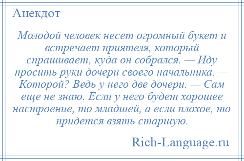 
    Молодой человек несет огромный букет и встречает приятеля, который спрашивает, куда он собрался. — Иду просить руки дочери своего начальника. — Которой? Ведь у него две дочери. — Сам еще не знаю. Если у него будет хорошее настроение, то младшей, а если плохое, то придется взять старшую.