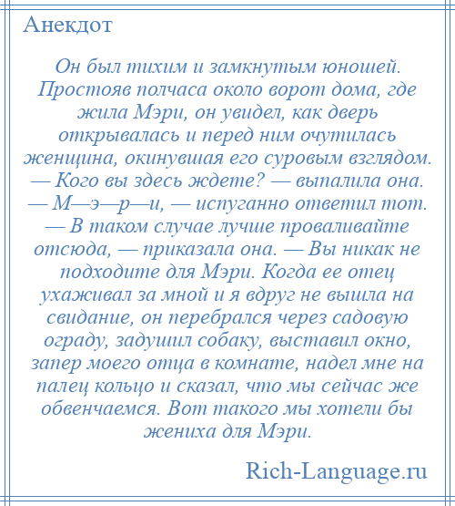 
    Он был тихим и замкнутым юношей. Простояв полчаса около ворот дома, где жила Мэри, он увидел, как дверь открывалась и перед ним очутилась женщина, окинувшая его суровым взглядом. — Кого вы здесь ждете? — выпалила она. — М—э—р—и, — испуганно ответил тот. — В таком случае лучше проваливайте отсюда, — приказала она. — Вы никак не подходите для Мэри. Когда ее отец ухаживал за мной и я вдруг не вышла на свидание, он перебрался через садовую ограду, задушил собаку, выставил окно, запер моего отца в комнате, надел мне на палец кольцо и сказал, что мы сейчас же обвенчаемся. Вот такого мы хотели бы жениха для Мэри.