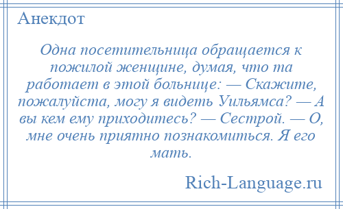 
    Одна посетительница обращается к пожилой женщине, думая, что та работает в этой больнице: — Скажите, пожалуйста, могу я видеть Уильямса? — А вы кем ему приходитесь? — Сестрой. — О, мне очень приятно познакомиться. Я его мать.