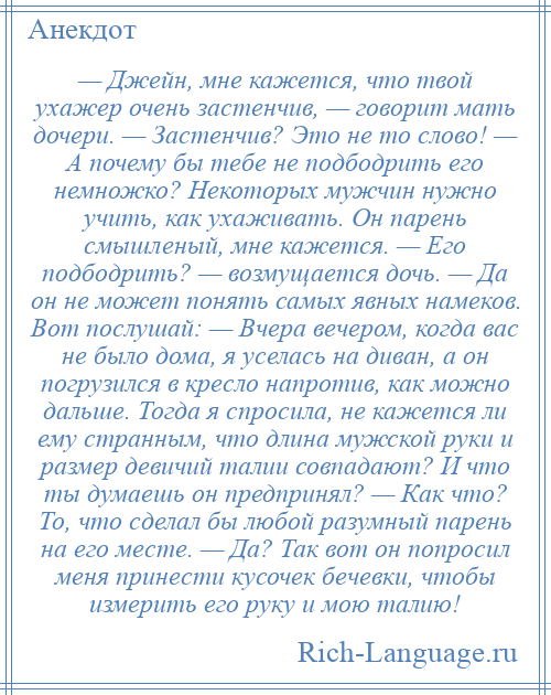 
    — Джейн, мне кажется, что твой ухажер очень застенчив, — говорит мать дочери. — Застенчив? Это не то слово! — А почему бы тебе не подбодрить его немножко? Некоторых мужчин нужно учить, как ухаживать. Он парень смышленый, мне кажется. — Его подбодрить? — возмущается дочь. — Да он не может понять самых явных намеков. Вот послушай: — Вчера вечером, когда вас не было дома, я уселась на диван, а он погрузился в кресло напротив, как можно дальше. Тогда я спросила, не кажется ли ему странным, что длина мужской руки и размер девичий талии совпадают? И что ты думаешь он предпринял? — Как что? То, что сделал бы любой разумный парень на его месте. — Да? Так вот он попросил меня принести кусочек бечевки, чтобы измерить его руку и мою талию!