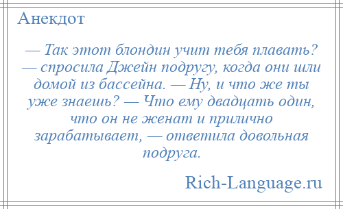 
    — Так этот блондин учит тебя плавать? — спросила Джейн подругу, когда они шли домой из бассейна. — Ну, и что же ты уже знаешь? — Что ему двадцать один, что он не женат и прилично зарабатывает, — ответила довольная подруга.