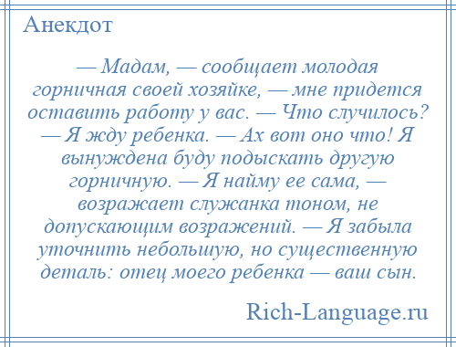 
    — Мадам, — сообщает молодая горничная своей хозяйке, — мне придется оставить работу у вас. — Что случилось? — Я жду ребенка. — Ах вот оно что! Я вынуждена буду подыскать другую горничную. — Я найму ее сама, — возражает служанка тоном, не допускающим возражений. — Я забыла уточнить небольшую, но существенную деталь: отец моего ребенка — ваш сын.