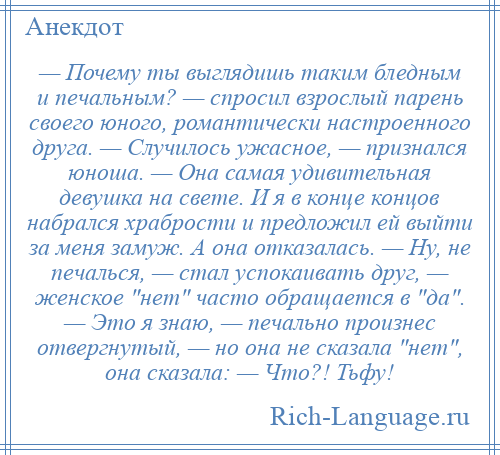 
    — Почему ты выглядишь таким бледным и печальным? — спросил взрослый парень своего юного, романтически настроенного друга. — Случилось ужасное, — признался юноша. — Она самая удивительная девушка на свете. И я в конце концов набрался храбрости и предложил ей выйти за меня замуж. А она отказалась. — Ну, не печалься, — стал успокаивать друг, — женское нет часто обращается в да . — Это я знаю, — печально произнес отвергнутый, — но она не сказала нет , она сказала: — Что?! Тьфу!