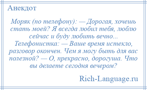 
    Моряк (по телефону): — Дорогая, хочешь стать моей? Я всегда любил тебя, люблю сейчас и буду любить вечно... Телефонистка: — Ваше время истекло, разговор окончен. Чем я могу быть для вас полезной? — О, прекрасно, дорогуша. Что вы делаете сегодня вечером?