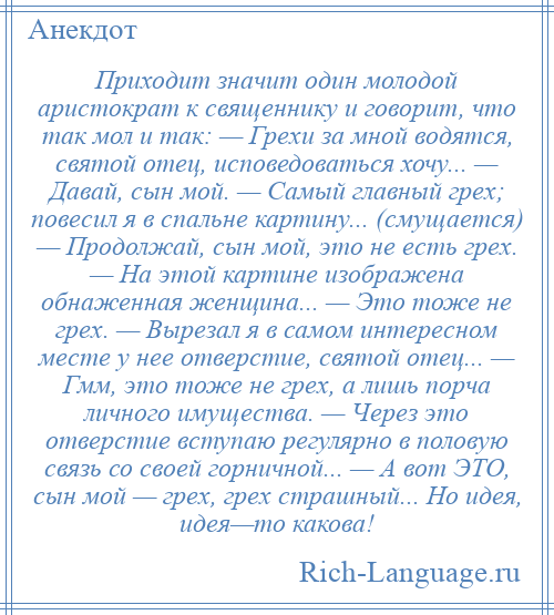 
    Приходит значит один молодой аристократ к священнику и говорит, что так мол и так: — Грехи за мной водятся, святой отец, исповедоваться хочу... — Давай, сын мой. — Самый главный грех; повесил я в спальне картину... (смущается) — Продолжай, сын мой, это не есть грех. — На этой картине изображена обнаженная женщина... — Это тоже не грех. — Вырезал я в самом интересном месте у нее отверстие, святой отец... — Гмм, это тоже не грех, а лишь порча личного имущества. — Через это отверстие вступаю регулярно в половую связь со своей горничной... — А вот ЭТО, сын мой — грех, грех страшный... Но идея, идея—то какова!