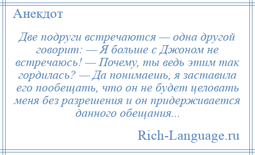 
    Две подруги встречаются — одна другой говорит: — Я больше с Джоном не встречаюсь! — Почему, ты ведь этим так гордилась? — Да понимаешь, я заставила его пообещать, что он не будет целовать меня без разрешения и он придерживается данного обещания...