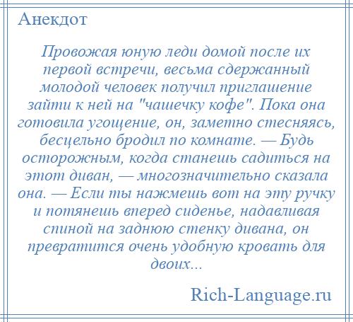 
    Провожая юную леди домой после их первой встречи, весьма сдержанный молодой человек получил приглашение зайти к ней на чашечку кофе . Пока она готовила угощение, он, заметно стесняясь, бесцельно бродил по комнате. — Будь осторожным, когда станешь садиться на этот диван, — многозначительно сказала она. — Если ты нажмешь вот на эту ручку и потянешь вперед сиденье, надавливая спиной на заднюю стенку дивана, он превратится очень удобную кровать для двоих...