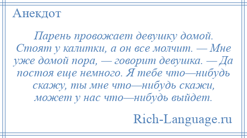 
    Парень провожает девушку домой. Стоят у калитки, а он все молчит. — Мне уже домой пора, — говорит девушка. — Да постоя еще немного. Я тебе что—нибудь скажу, ты мне что—нибудь скажи, может у нас что—нибудь выйдет.